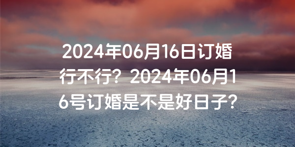 2024年06月16日订婚行不行？2024年06月16号订婚是不是好日子？