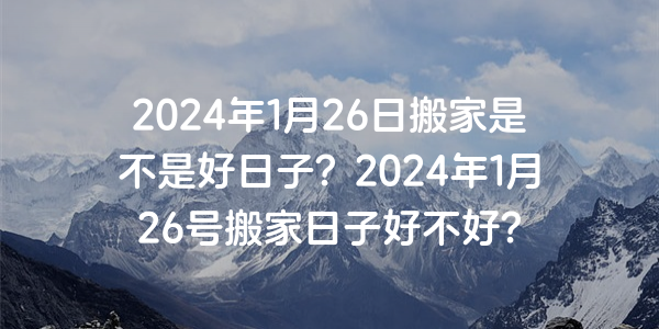 2024年1月26日搬家是不是好日子？2024年1月26号搬家日子好不好？