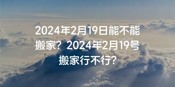 2024年2月19日能不能搬家？2024年2月19号搬家行不行？