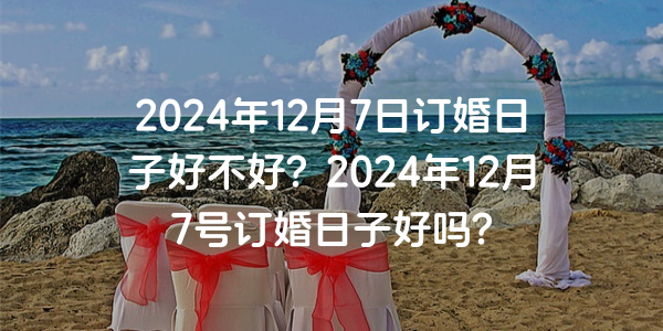 2024年12月7日订婚日子好不好？2024年12月7号订婚日子好吗？