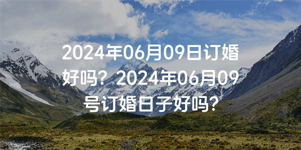 2024年06月09日订婚好吗？2024年06月09号订婚日子好吗？