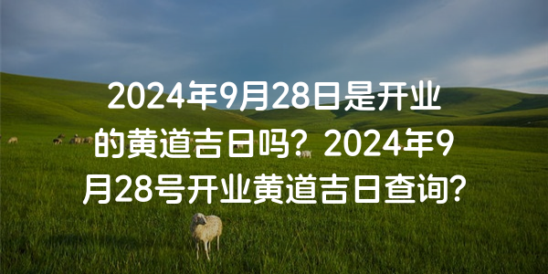 2024年9月28日是开业的黄道吉日吗？2024年9月28号开业黄道吉日查询？