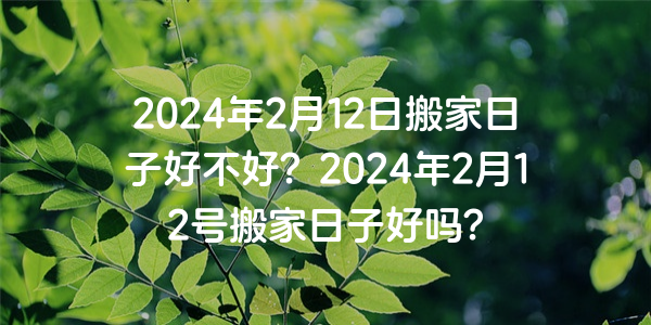 2024年2月12日搬家日子好不好？2024年2月12号搬家日子好吗？