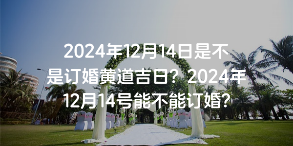 2024年12月14日是不是订婚黄道吉日？2024年12月14号能不能订婚？
