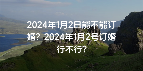 2024年1月2日能不能订婚？2024年1月2号订婚行不行？