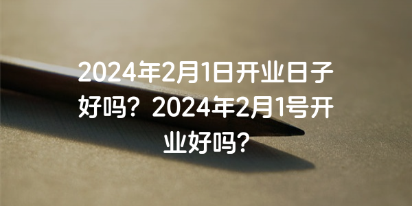 2024年2月1日开业日子好吗？2024年2月1号开业好吗？