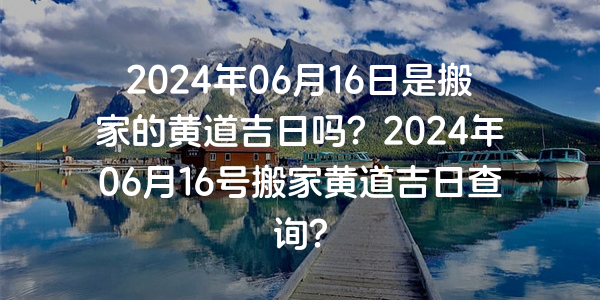 2024年06月16日是搬家的黄道吉日吗？2024年06月16号搬家黄道吉日查询？