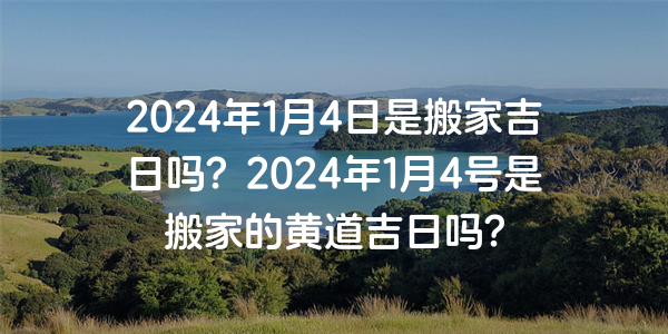 2024年1月4日是搬家吉日吗？2024年1月4号是搬家的黄道吉日吗？