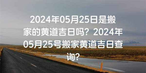 2024年05月25日是搬家的黄道吉日吗？2024年05月25号搬家黄道吉日查询？