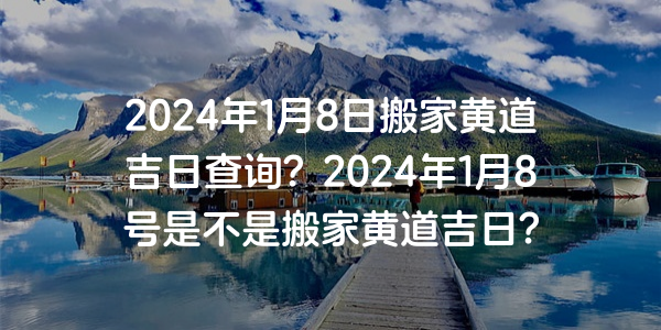 2024年1月8日搬家黄道吉日查询？2024年1月8号是不是搬家黄道吉日？