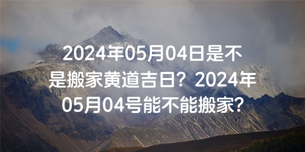 2024年05月04日是不是搬家黄道吉日？2024年05月04号能不能搬家？