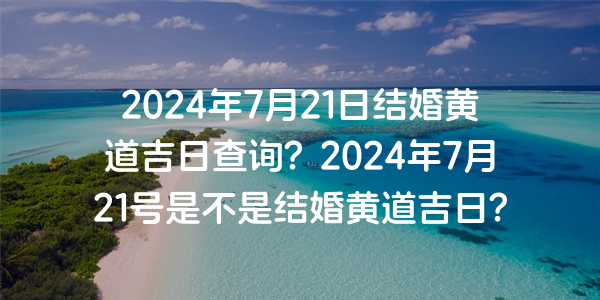 2024年7月21日结婚黄道吉日查询？2024年7月21号是不是结婚黄道吉日？