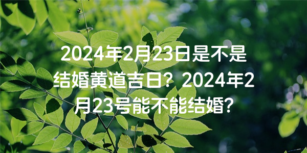 2024年2月23日是不是结婚黄道吉日？2024年2月23号能不能结婚？