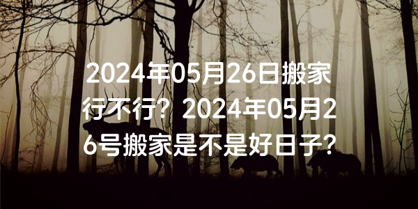 2024年05月26日搬家行不行？2024年05月26号搬家是不是好日子？