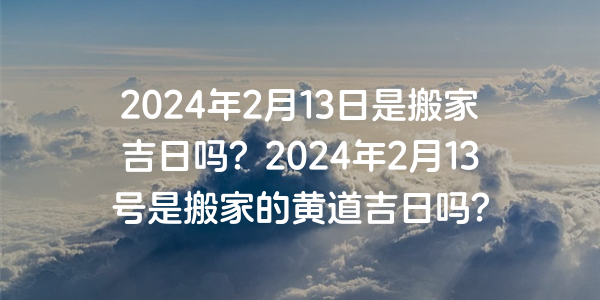 2024年2月13日是搬家吉日吗？2024年2月13号是搬家的黄道吉日吗？