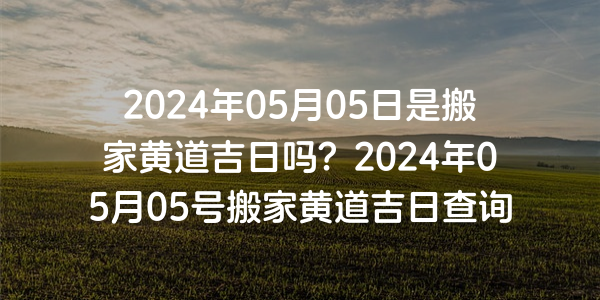 2024年05月05日是搬家黄道吉日吗？2024年05月05号搬家黄道吉日查询