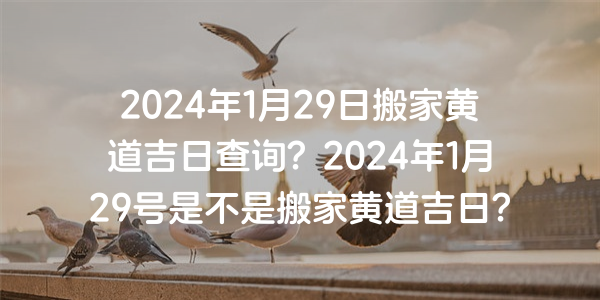 2024年1月29日搬家黄道吉日查询？2024年1月29号是不是搬家黄道吉日？